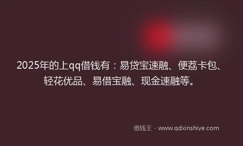 2025年的上qq借钱有：易贷宝速融、便荔卡包、轻花优品、易借宝融、现金速融等。