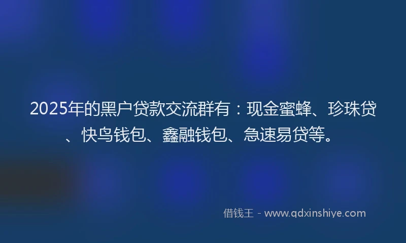 2025年的黑户贷款交流群有：现金蜜蜂、珍珠贷、快鸟钱包、鑫融钱包、急速易贷等。