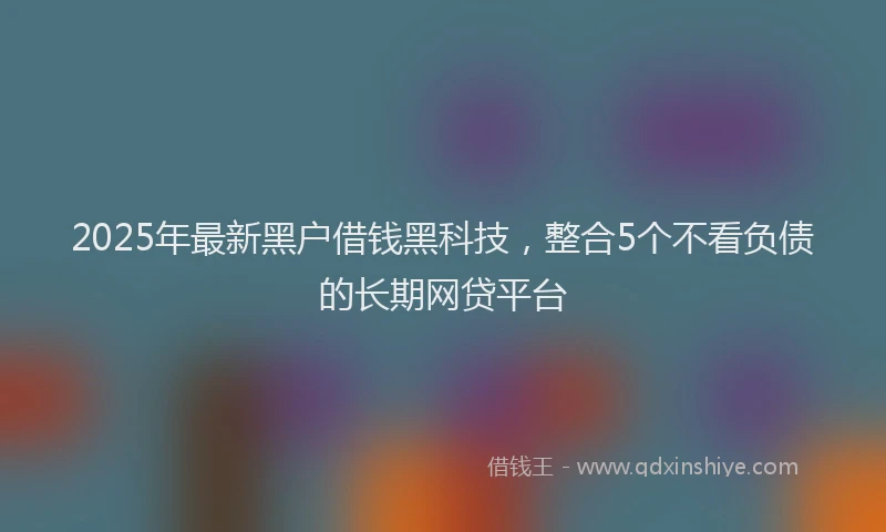 2025年最新黑户借钱黑科技，整合5个不看负债的长期网贷平台