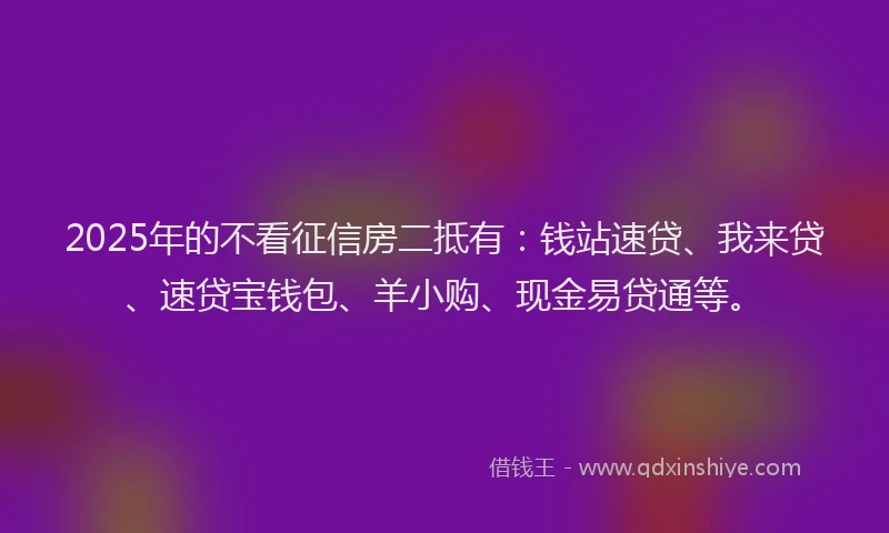 2025年的不看征信房二抵有：钱站速贷、我来贷、速贷宝钱包、羊小购、现金易贷通等。