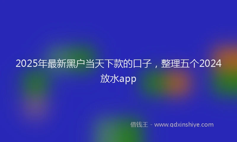 2025年最新黑户当天下款的口子，整理五个2024放水app