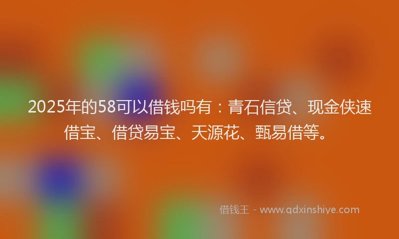 2025年的58可以借钱吗有：青石信贷、现金侠速借宝、借贷易宝、天源花、甄易借等。