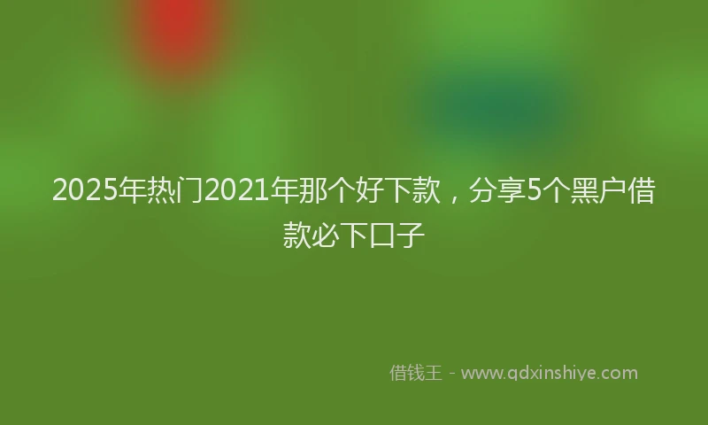 2025年热门2021年那个好下款，分享5个黑户借款必下口子
