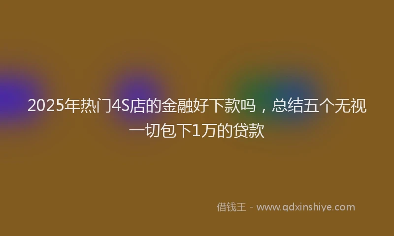 2025年热门4S店的金融好下款吗，总结五个无视一切包下1万的贷款