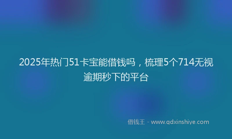 2025年热门51卡宝能借钱吗，梳理5个714无视逾期秒下的平台