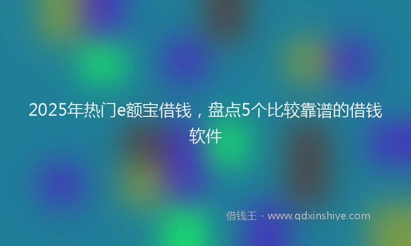 2025年热门e额宝借钱，盘点5个比较靠谱的借钱软件