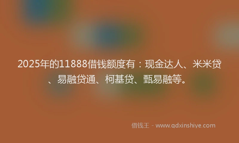 2025年的11888借钱额度有：现金达人、米米贷、易融贷通、柯基贷、甄易融等。