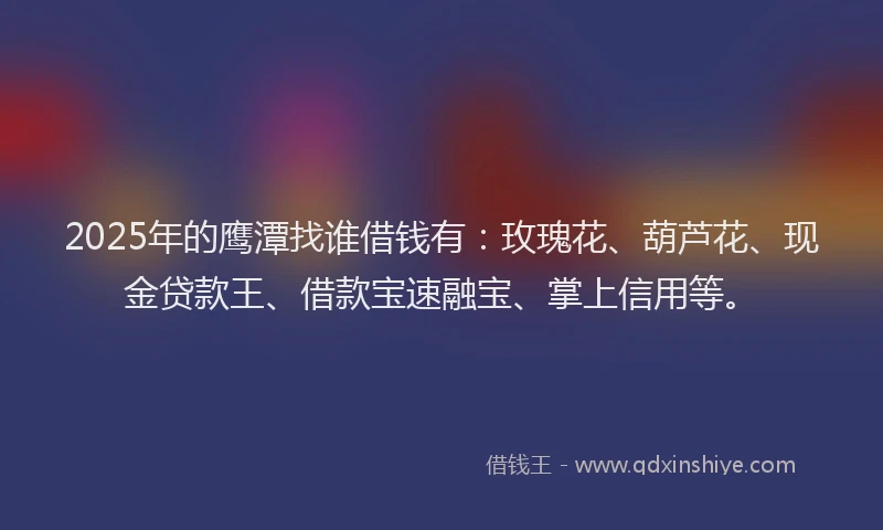 2025年的鹰潭找谁借钱有：玫瑰花、葫芦花、现金贷款王、借款宝速融宝、掌上信用等。