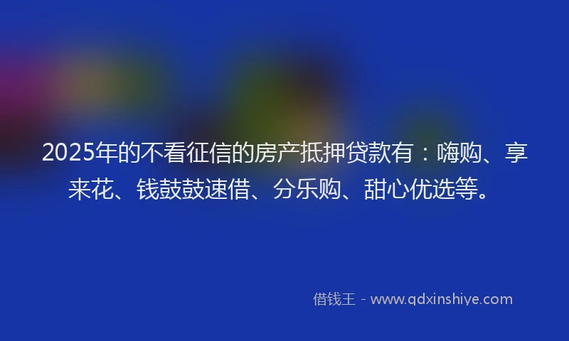 2025年的不看征信的房产抵押贷款有:嗨购、享来花、钱鼓鼓速借、分乐购、甜心优选等。
