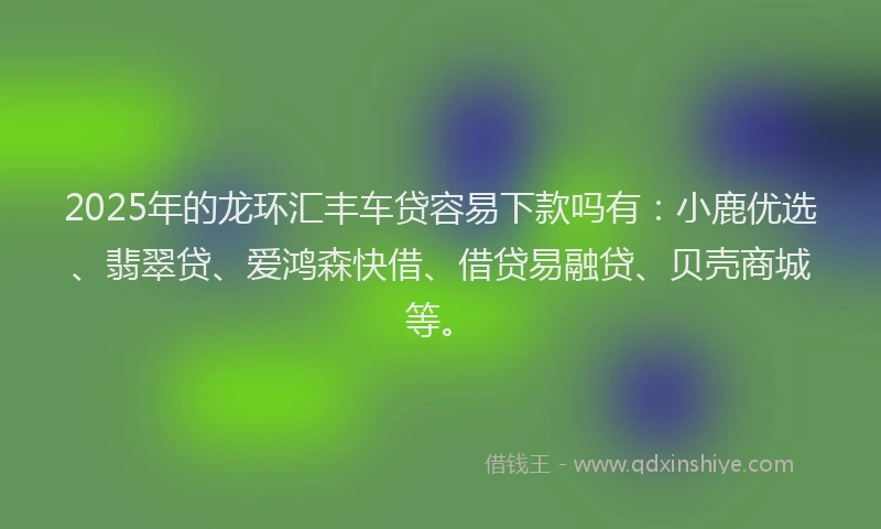 2025年的龙环汇丰车贷容易下款吗有：小鹿优选、翡翠贷、爱鸿森快借、借贷易融贷、贝壳商城等。