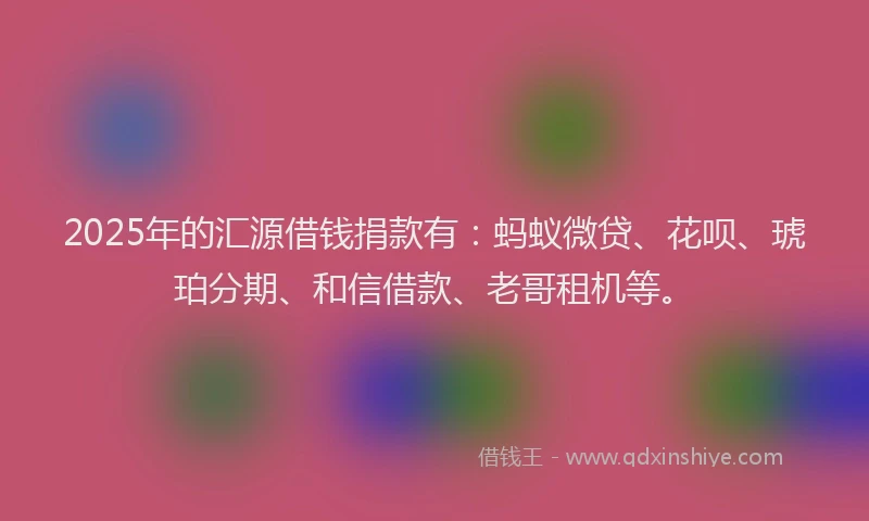 2025年的汇源借钱捐款有：蚂蚁微贷、花呗、琥珀分期、和信借款、老哥租机等。