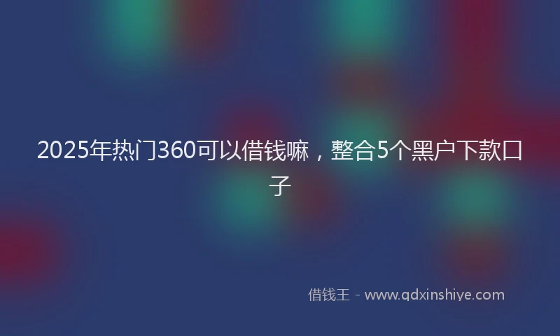 2025年热门360可以借钱嘛，整合5个黑户下款口子
