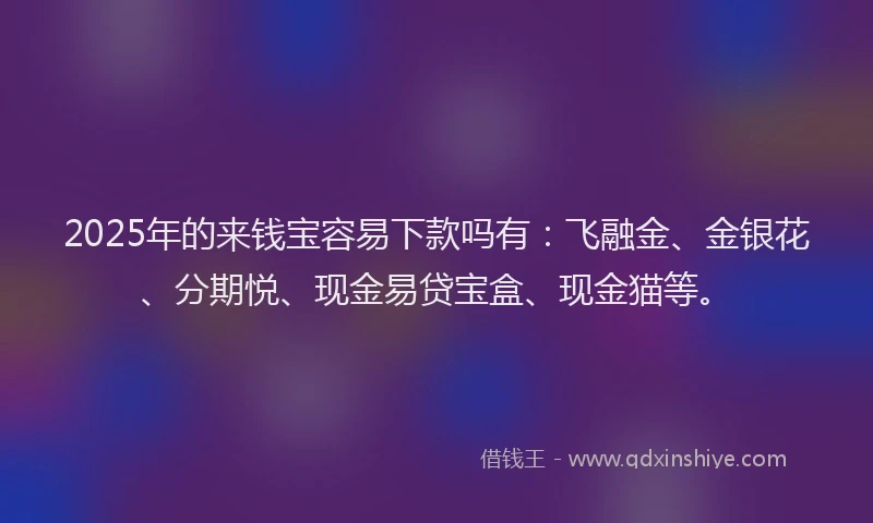 2025年的来钱宝容易下款吗有：飞融金、金银花、分期悦、现金易贷宝盒、现金猫等。