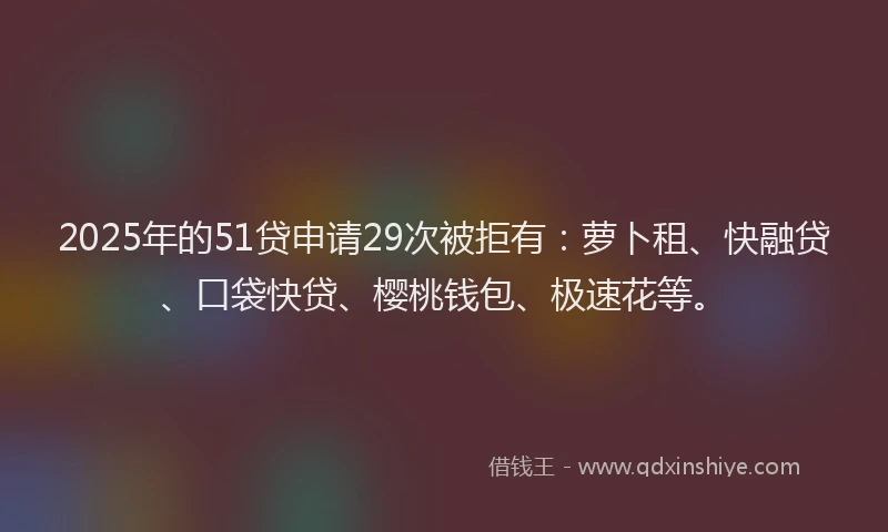 2025年的51贷申请29次被拒有：萝卜租、快融贷、口袋快贷、樱桃钱包、极速花等。
