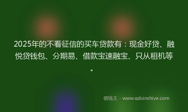 2025年的不看征信的买车贷款有：现金好贷、融悦贷钱包、分期易、借款宝速融宝、只从租机等。