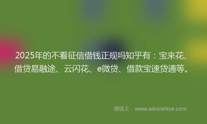 2025年的不看征信借钱正规吗知乎有：宝来花、借贷易融途、云闪花、e微贷、借款宝速贷通等。