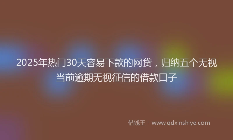 2025年热门30天容易下款的网贷，归纳五个无视当前逾期无视征信的借款口子