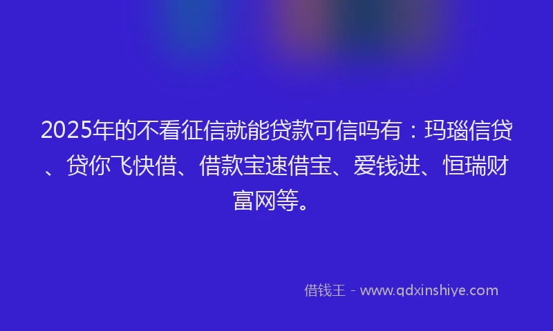 2025年的不看征信就能贷款可信吗有：玛瑙信贷、贷你飞快借、借款宝速借宝、爱钱进、恒瑞财富网等。