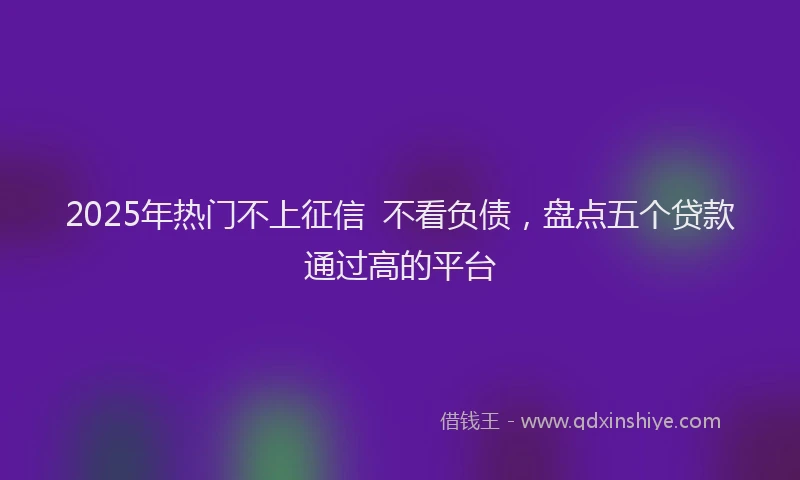 2025年热门不上征信  不看负债，盘点五个贷款通过高的平台