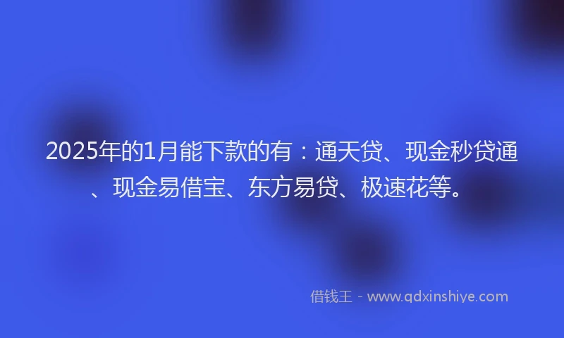 2025年的1月能下款的有：通天贷、现金秒贷通、现金易借宝、东方易贷、极速花等。