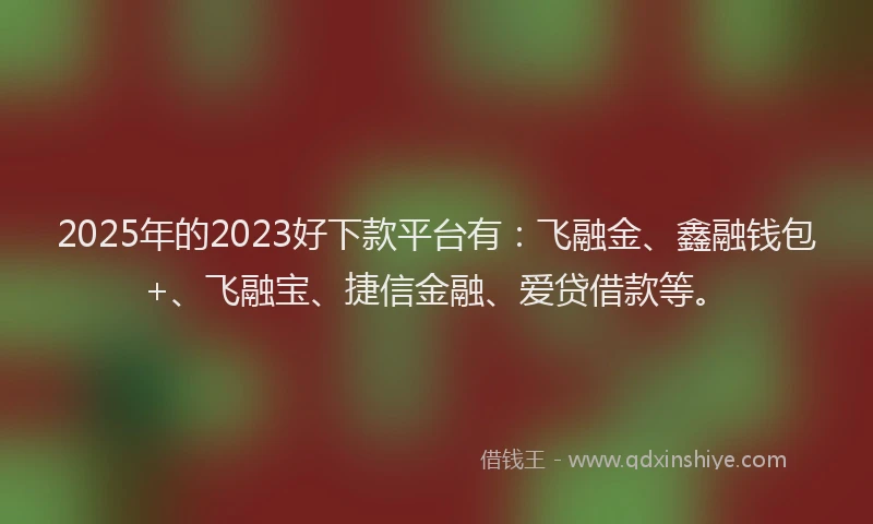 2025年的2023好下款平台有：飞融金、鑫融钱包+、飞融宝、捷信金融、爱贷借款等。