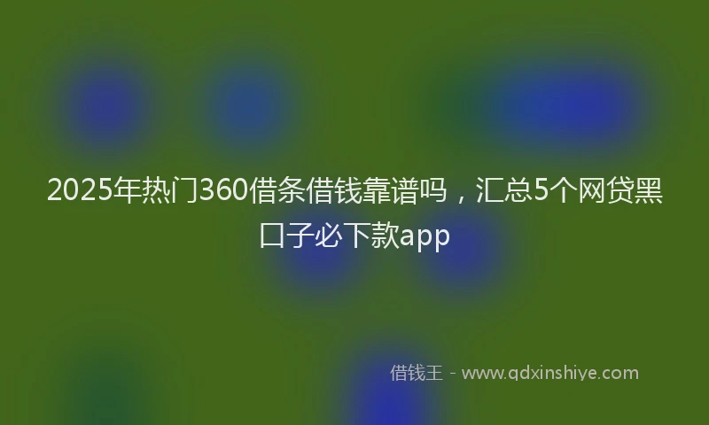 2025年热门360借条借钱靠谱吗，汇总5个网贷黑口子必下款app