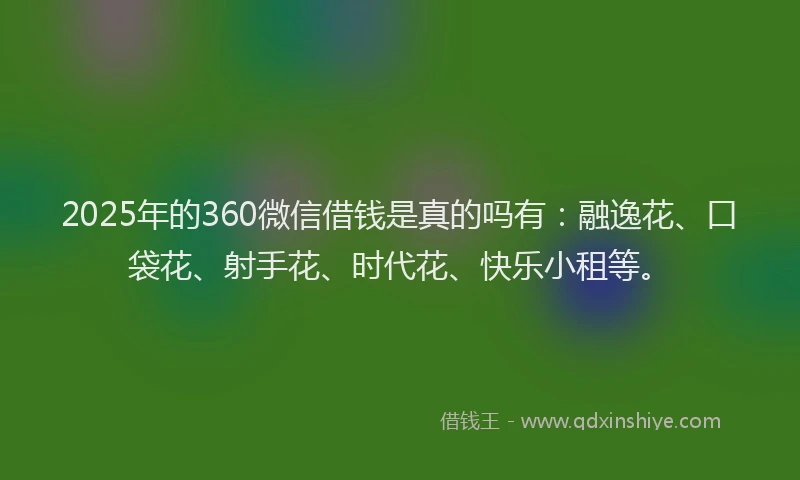 2025年的360微信借钱是真的吗有：融逸花、口袋花、射手花、时代花、快乐小租等。
