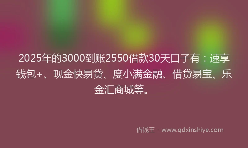 2025年的3000到账2550借款30天口子有：速享钱包+、现金快易贷、度小满金融、借贷易宝、乐金汇商城等。