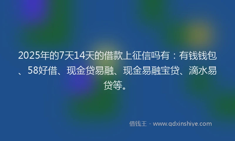 2025年的7天14天的借款上征信吗有：有钱钱包、58好借、现金贷易融、现金易融宝贷、滴水易贷等。