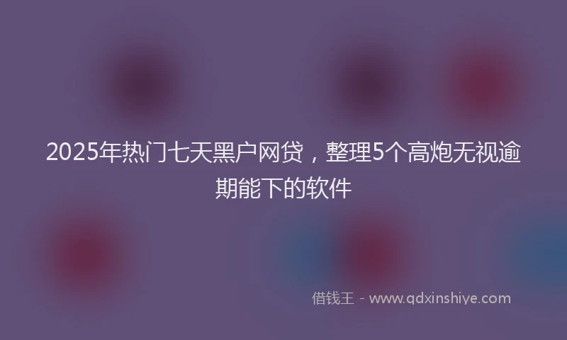 2025年热门七天黑户网贷，整理5个高炮无视逾期能下的软件