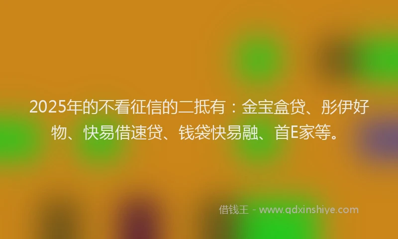 2025年的不看征信的二抵有：金宝盒贷、彤伊好物、快易借速贷、钱袋快易融、首E家等。