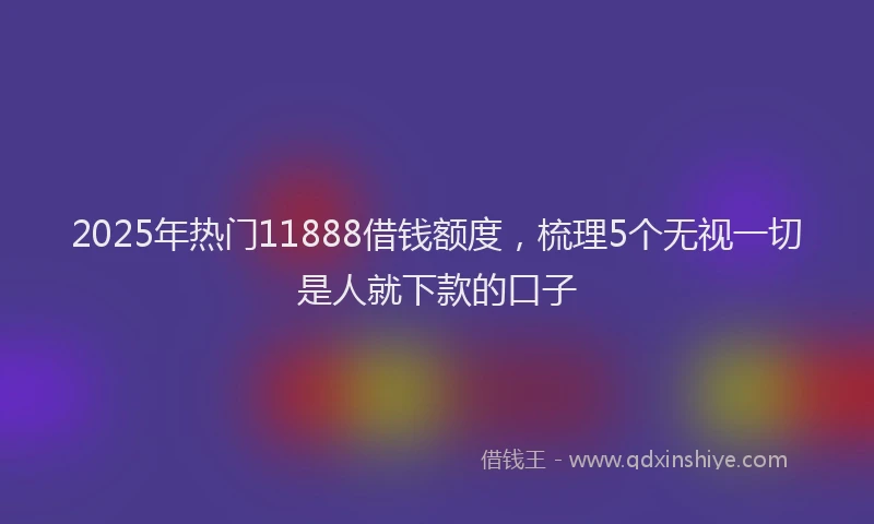 2025年热门11888借钱额度，梳理5个无视一切是人就下款的口子