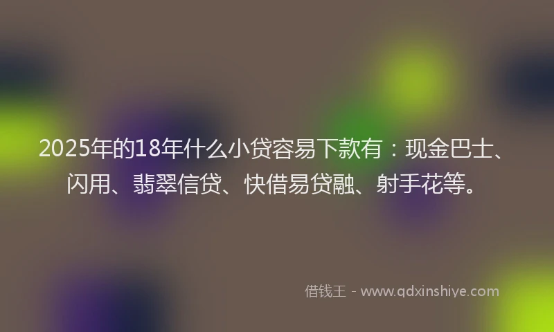 2025年的18年什么小贷容易下款有：现金巴士、闪用、翡翠信贷、快借易贷融、射手花等。