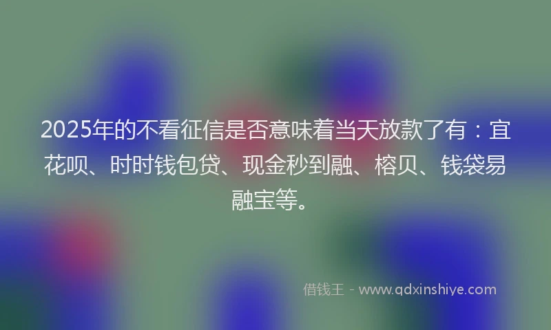 2025年的不看征信是否意味着当天放款了有：宜花呗、时时钱包贷、现金秒到融、榕贝、钱袋易融宝等。