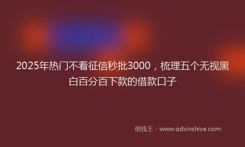 2025年热门不看征信秒批3000，梳理五个无视黑白百分百下款的借款口子
