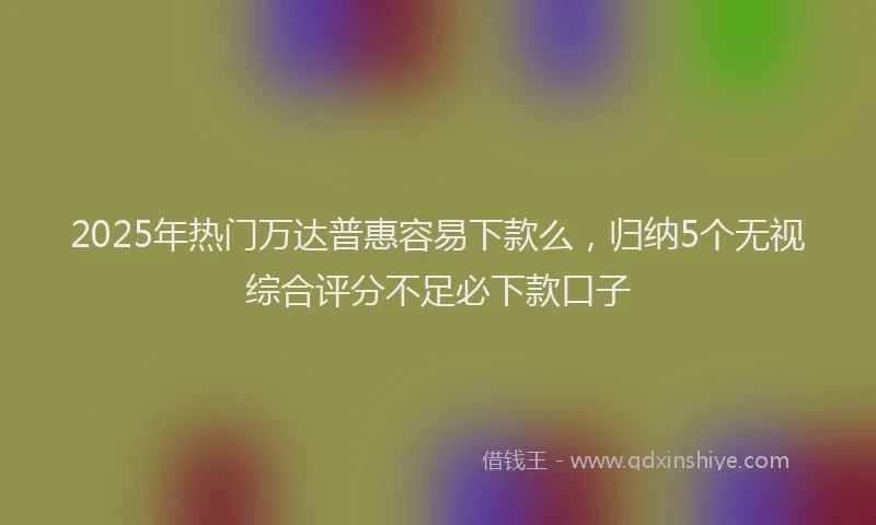 2025年热门万达普惠容易下款么，归纳5个无视综合评分不足必下款口子