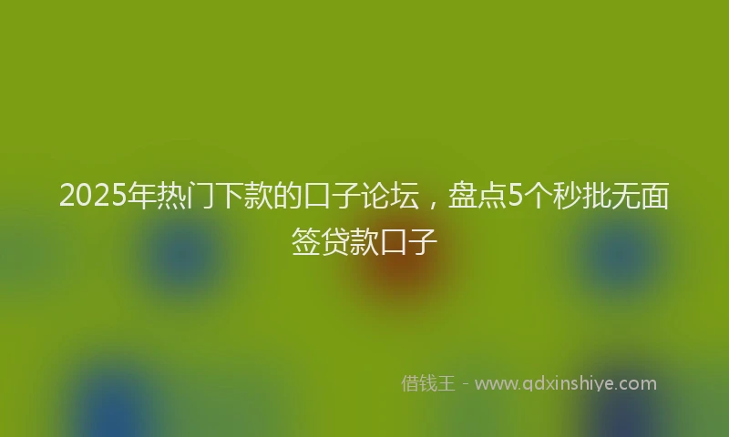 2025年热门下款的口子论坛，盘点5个秒批无面签贷款口子