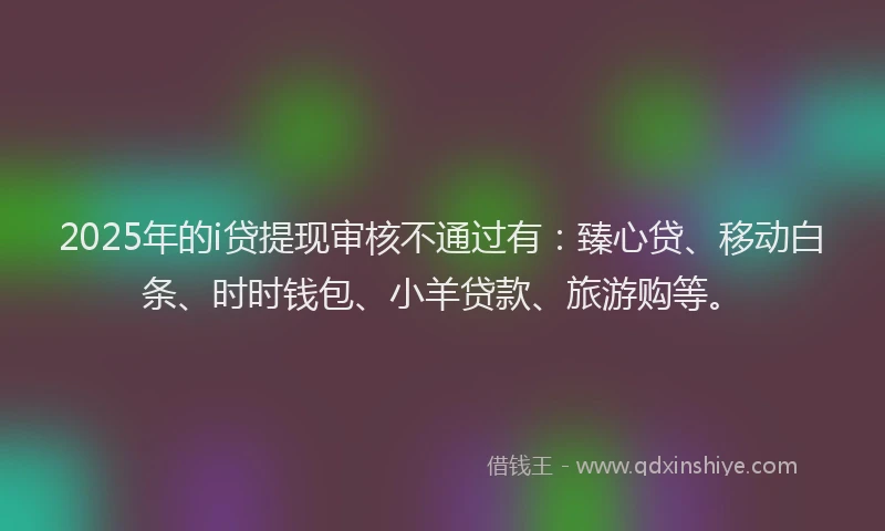 2025年的i贷提现审核不通过有：臻心贷、移动白条、时时钱包、小羊贷款、旅游购等。