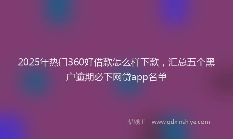 2025年热门360好借款怎么样下款，汇总五个黑户逾期必下网贷app名单