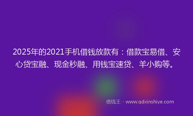 2025年的2021手机借钱放款有：借款宝易借、安心贷宝融、现金秒融、用钱宝速贷、羊小购等。