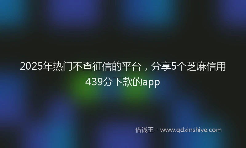 2025年热门不查征信的平台，分享5个芝麻信用439分下款的app