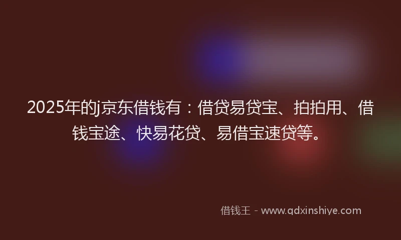 2025年的j京东借钱有：借贷易贷宝、拍拍用、借钱宝途、快易花贷、易借宝速贷等。