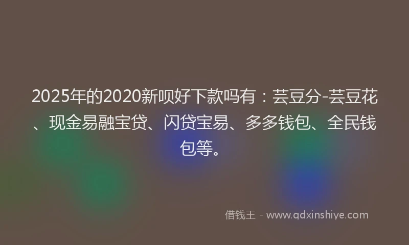 2025年的2020新呗好下款吗有：芸豆分-芸豆花、现金易融宝贷、闪贷宝易、多多钱包、全民钱包等。