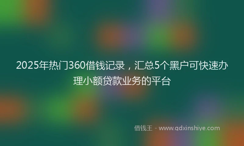 2025年热门360借钱记录，汇总5个黑户可快速办理小额贷款业务的平台