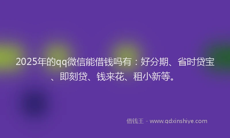 2025年的qq微信能借钱吗有：好分期、省时贷宝、即刻贷、钱来花、租小新等。
