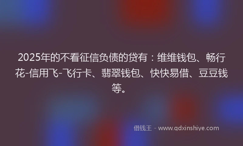 2025年的不看征信负债的贷有：维维钱包、畅行花-信用飞-飞行卡、翡翠钱包、快快易借、豆豆钱等。