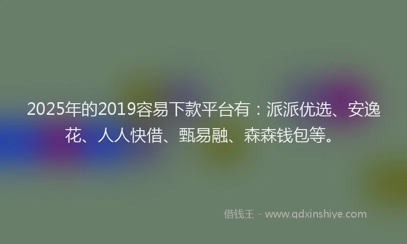2025年的2019容易下款平台有：派派优选、安逸花、人人快借、甄易融、森森钱包等。