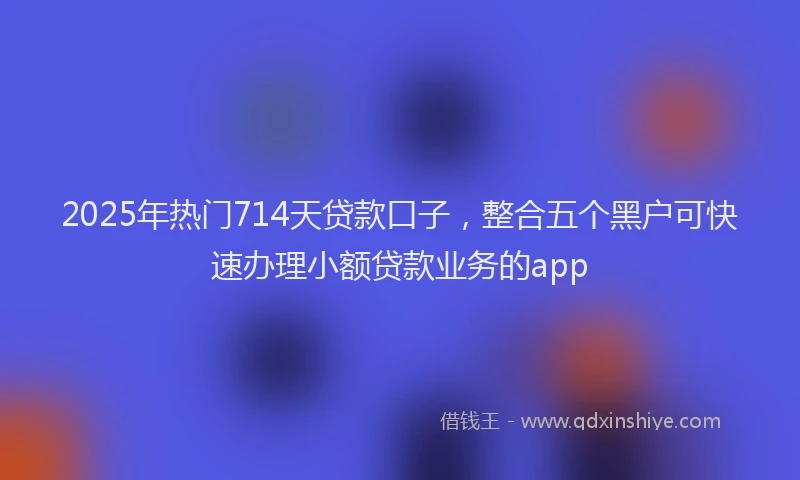 2025年热门714天贷款口子，整合五个黑户可快速办理小额贷款业务的app