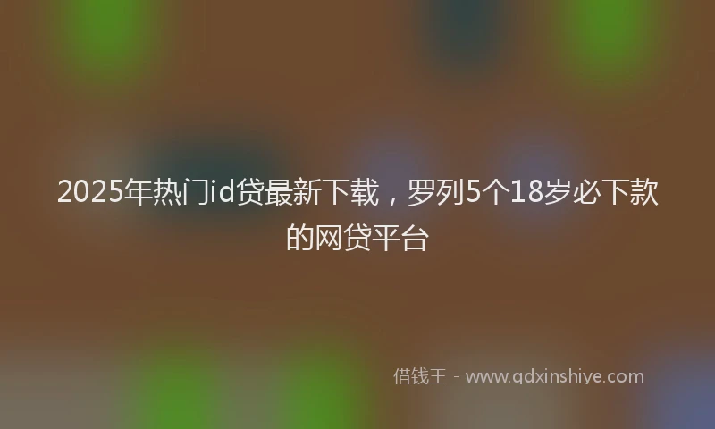 2025年热门id贷最新下载，罗列5个18岁必下款的网贷平台