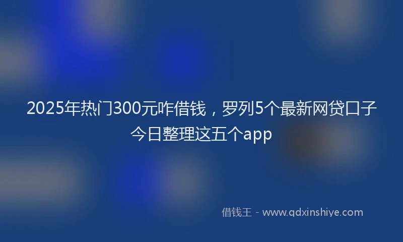 2025年热门300元咋借钱，罗列5个最新网贷口子今日整理这五个app